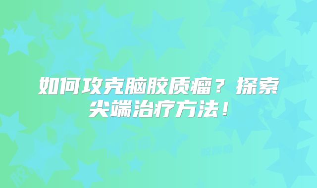 如何攻克脑胶质瘤？探索尖端治疗方法！