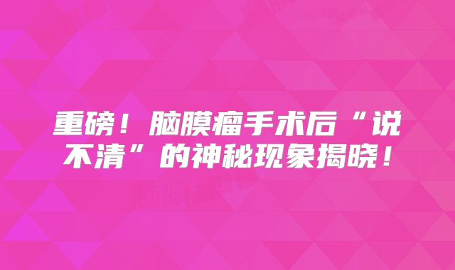 重磅！脑膜瘤手术后“说不清”的神秘现象揭晓！