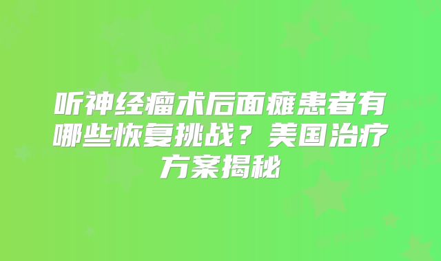 听神经瘤术后面瘫患者有哪些恢复挑战？美国治疗方案揭秘