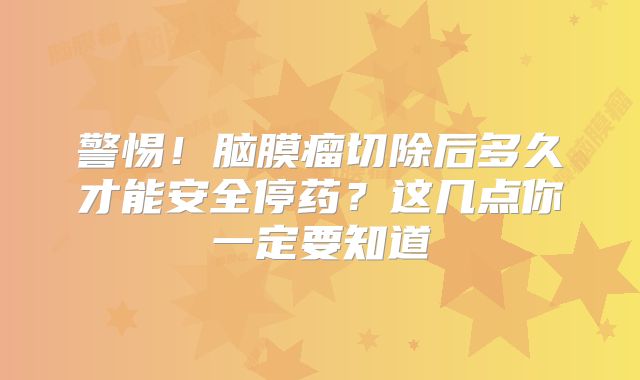 警惕！脑膜瘤切除后多久才能安全停药？这几点你一定要知道