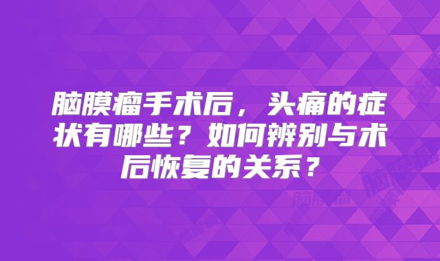 脑膜瘤手术后，头痛的症状有哪些？如何辨别与术后恢复的关系？