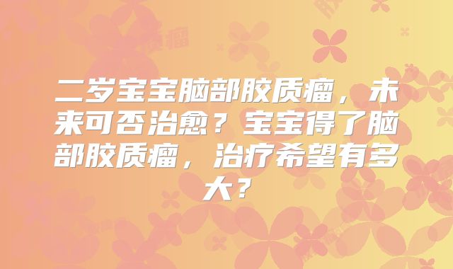 二岁宝宝脑部胶质瘤，未来可否治愈？宝宝得了脑部胶质瘤，治疗希望有多大？