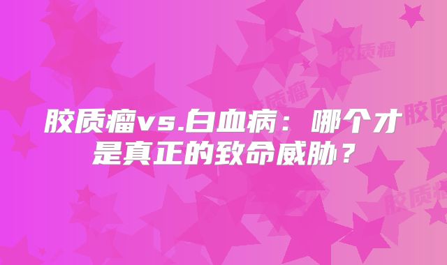 胶质瘤vs.白血病：哪个才是真正的致命威胁？
