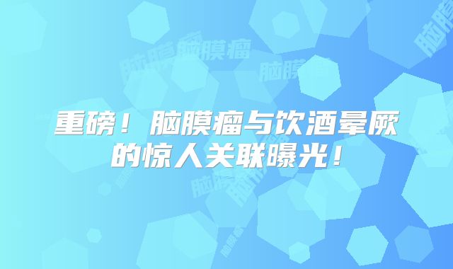 重磅！脑膜瘤与饮酒晕厥的惊人关联曝光！