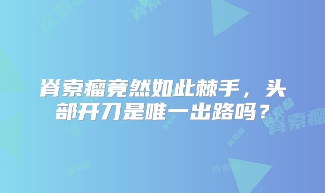 脊索瘤竟然如此棘手，头部开刀是唯一出路吗？