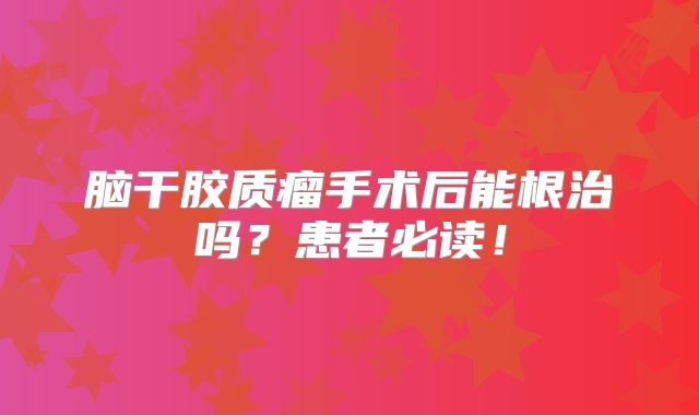脑干胶质瘤手术后能根治吗？患者必读！