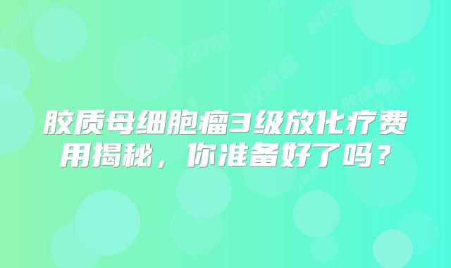 胶质母细胞瘤3级放化疗费用揭秘，你准备好了吗？