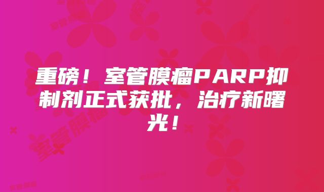 重磅！室管膜瘤PARP抑制剂正式获批，治疗新曙光！