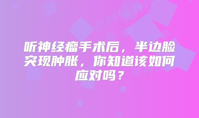 听神经瘤手术后，半边脸突现肿胀，你知道该如何应对吗？