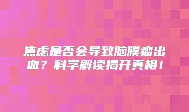 焦虑是否会导致脑膜瘤出血？科学解读揭开真相！
