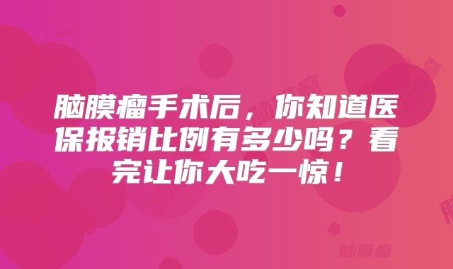脑膜瘤手术后，你知道医保报销比例有多少吗？看完让你大吃一惊！