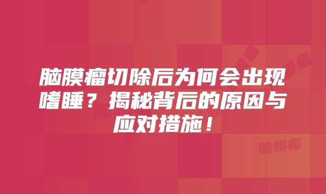 脑膜瘤切除后为何会出现嗜睡？揭秘背后的原因与应对措施！
