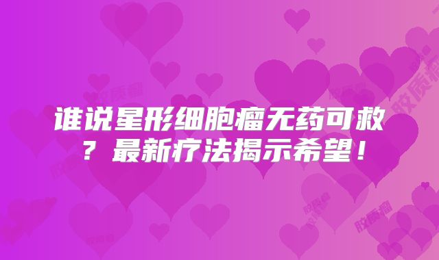 谁说星形细胞瘤无药可救？最新疗法揭示希望！