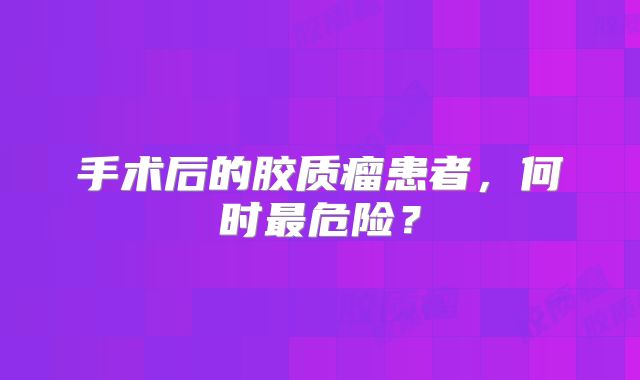 手术后的胶质瘤患者，何时最危险？