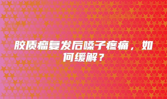 胶质瘤复发后嗓子疼痛，如何缓解？