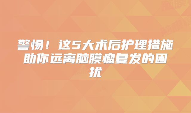 警惕！这5大术后护理措施助你远离脑膜瘤复发的困扰
