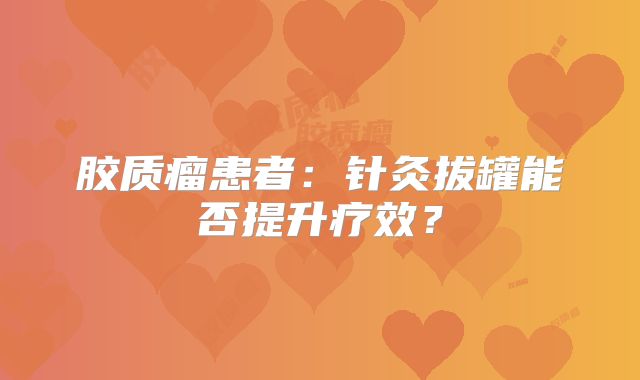 胶质瘤患者：针灸拔罐能否提升疗效？