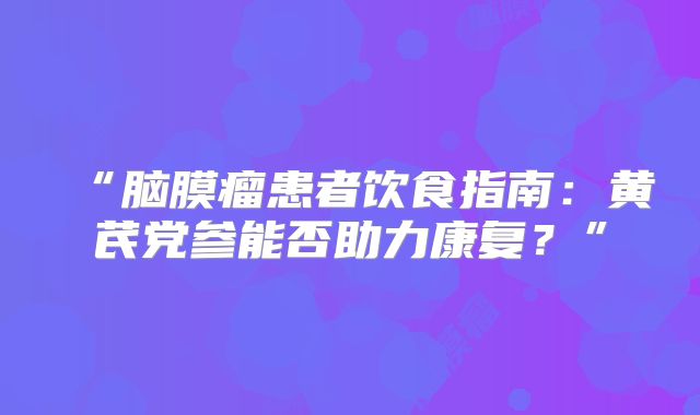 “脑膜瘤患者饮食指南：黄芪党参能否助力康复？”