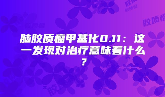脑胶质瘤甲基化0.11：这一发现对治疗意味着什么？