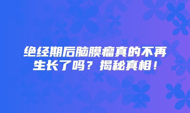 绝经期后脑膜瘤真的不再生长了吗？揭秘真相！