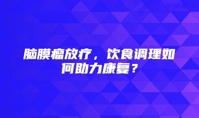 脑膜瘤放疗，饮食调理如何助力康复？