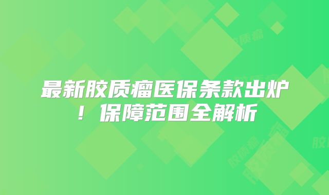 最新胶质瘤医保条款出炉！保障范围全解析