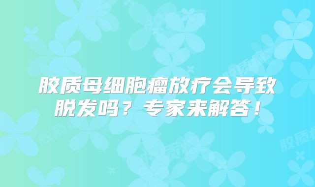 胶质母细胞瘤放疗会导致脱发吗？专家来解答！