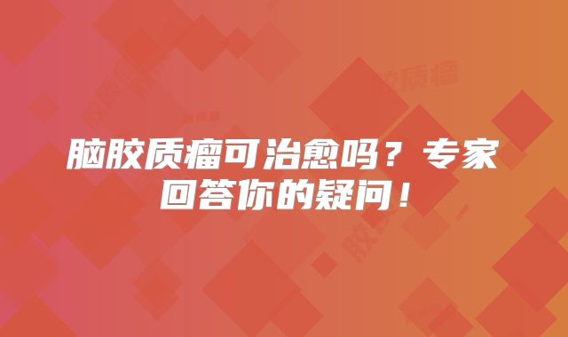 脑胶质瘤可治愈吗？专家回答你的疑问！