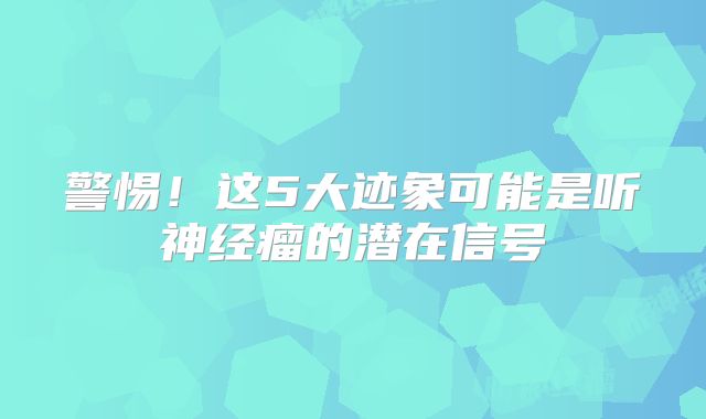 警惕！这5大迹象可能是听神经瘤的潜在信号