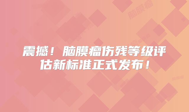 震撼！脑膜瘤伤残等级评估新标准正式发布！