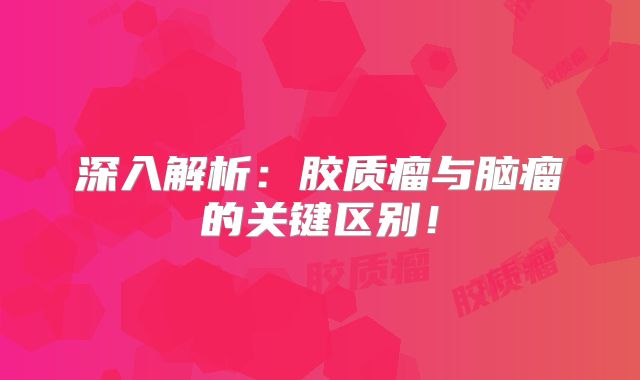 深入解析：胶质瘤与脑瘤的关键区别！