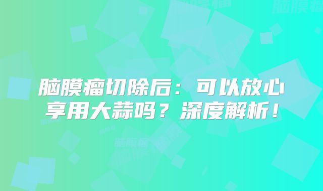 脑膜瘤切除后：可以放心享用大蒜吗？深度解析！