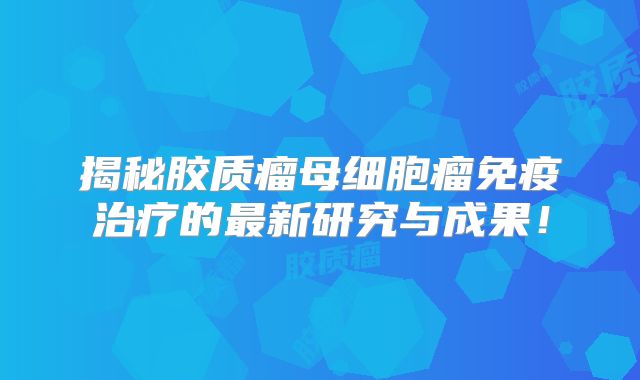 揭秘胶质瘤母细胞瘤免疫治疗的最新研究与成果！