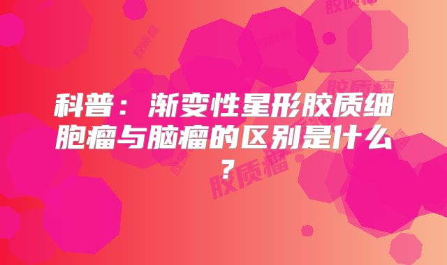 科普：渐变性星形胶质细胞瘤与脑瘤的区别是什么？