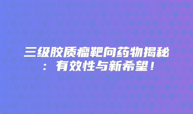 三级胶质瘤靶向药物揭秘：有效性与新希望！