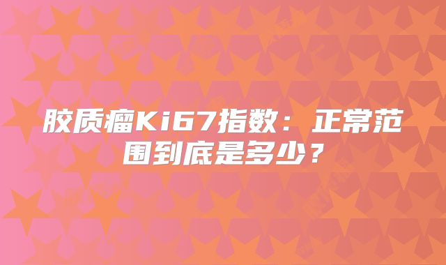 胶质瘤Ki67指数：正常范围到底是多少？