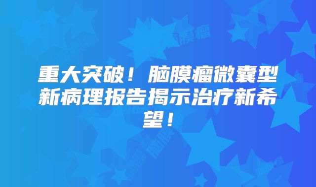 重大突破！脑膜瘤微囊型新病理报告揭示治疗新希望！