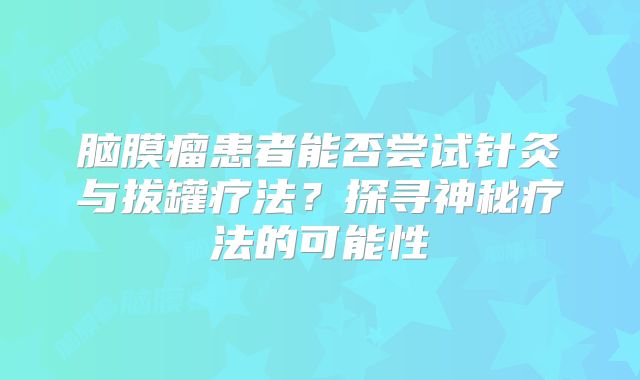 脑膜瘤患者能否尝试针灸与拔罐疗法？探寻神秘疗法的可能性