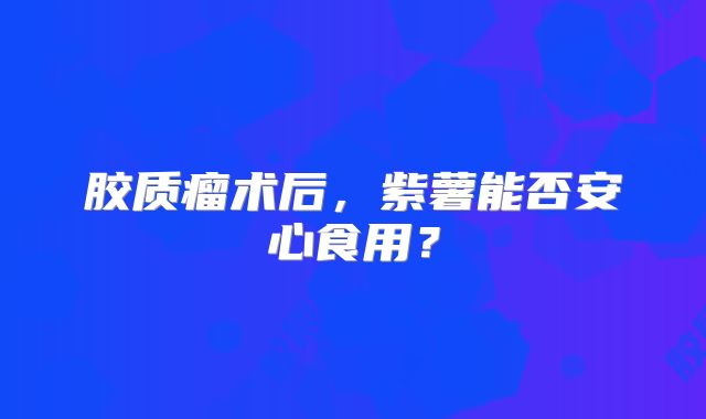 胶质瘤术后，紫薯能否安心食用？