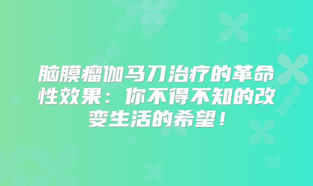 脑膜瘤伽马刀治疗的革命性效果：你不得不知的改变生活的希望！