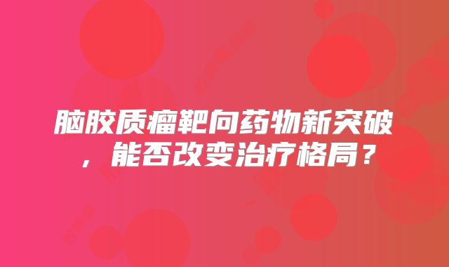 脑胶质瘤靶向药物新突破，能否改变治疗格局？