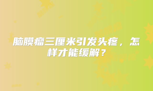 脑膜瘤三厘米引发头疼，怎样才能缓解？