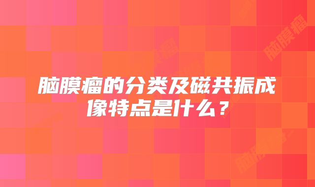 脑膜瘤的分类及磁共振成像特点是什么？