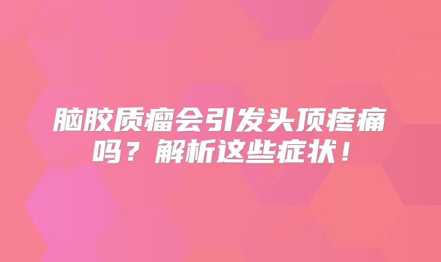 脑胶质瘤会引发头顶疼痛吗？解析这些症状！