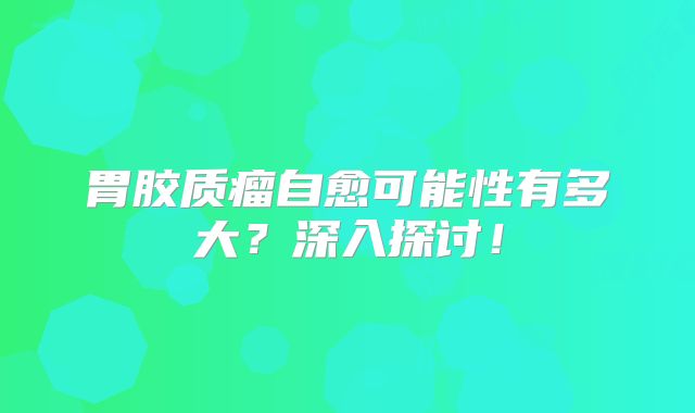胃胶质瘤自愈可能性有多大？深入探讨！