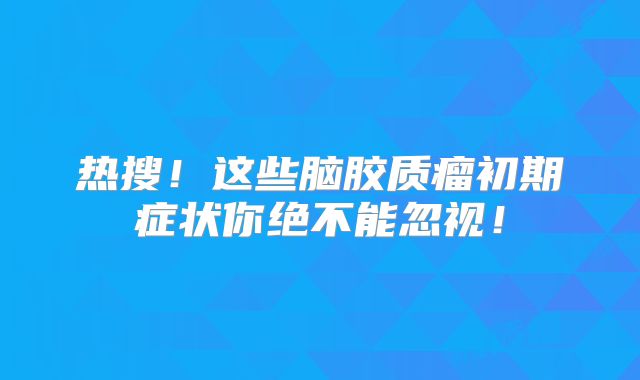 热搜！这些脑胶质瘤初期症状你绝不能忽视！