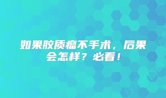 如果胶质瘤不手术，后果会怎样？必看！