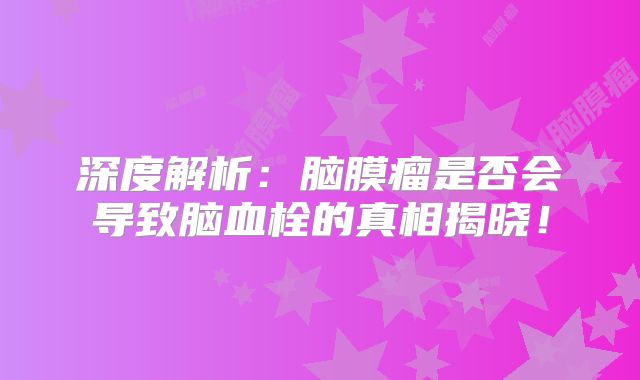 深度解析：脑膜瘤是否会导致脑血栓的真相揭晓！