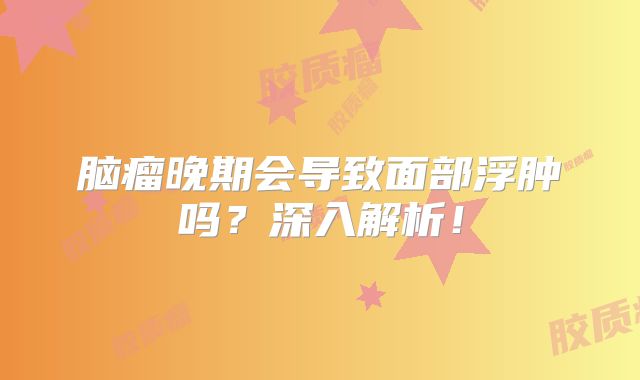脑瘤晚期会导致面部浮肿吗？深入解析！