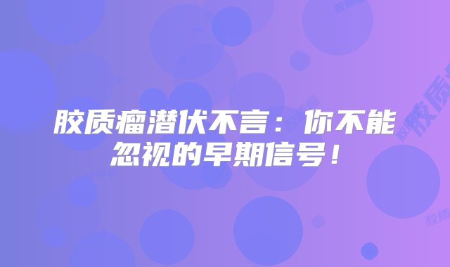 胶质瘤潜伏不言：你不能忽视的早期信号！